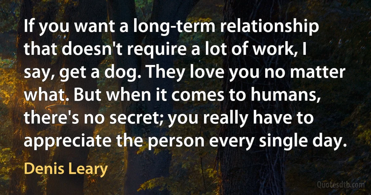 If you want a long-term relationship that doesn't require a lot of work, I say, get a dog. They love you no matter what. But when it comes to humans, there's no secret; you really have to appreciate the person every single day. (Denis Leary)