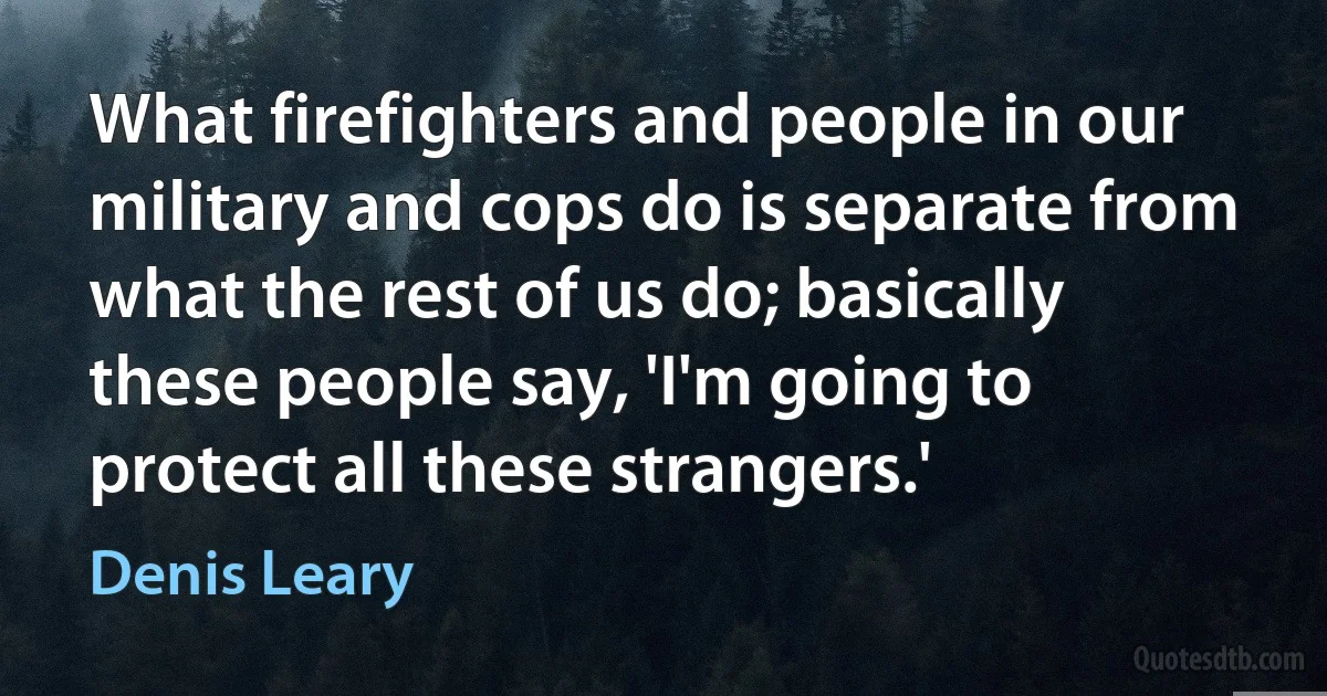 What firefighters and people in our military and cops do is separate from what the rest of us do; basically these people say, 'I'm going to protect all these strangers.' (Denis Leary)