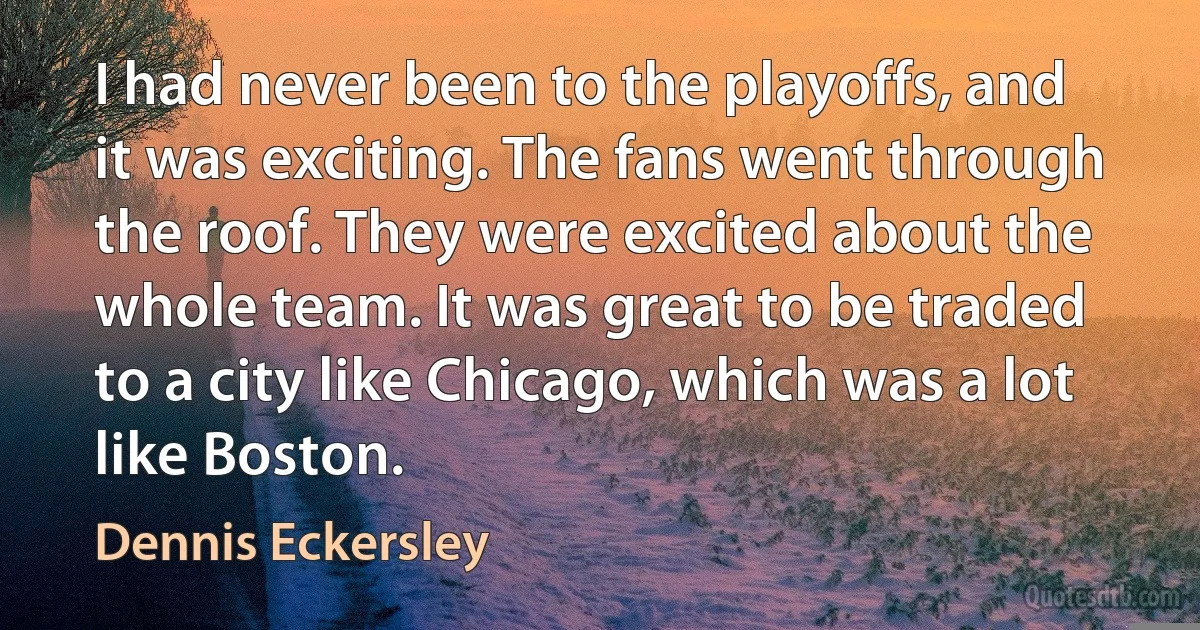 I had never been to the playoffs, and it was exciting. The fans went through the roof. They were excited about the whole team. It was great to be traded to a city like Chicago, which was a lot like Boston. (Dennis Eckersley)