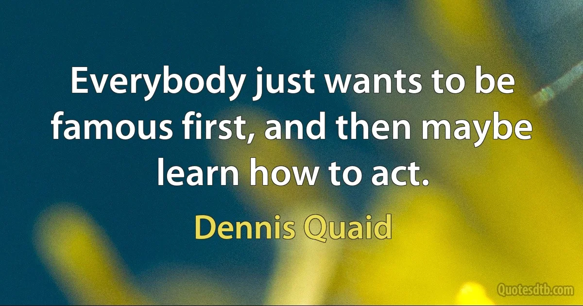 Everybody just wants to be famous first, and then maybe learn how to act. (Dennis Quaid)