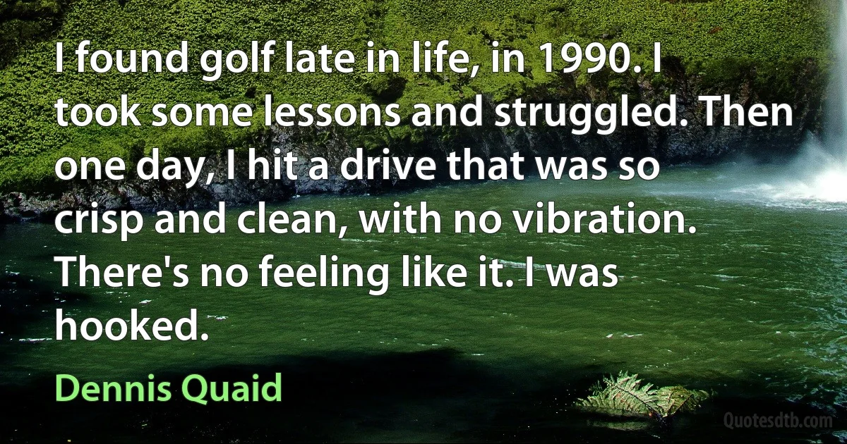 I found golf late in life, in 1990. I took some lessons and struggled. Then one day, I hit a drive that was so crisp and clean, with no vibration. There's no feeling like it. I was hooked. (Dennis Quaid)