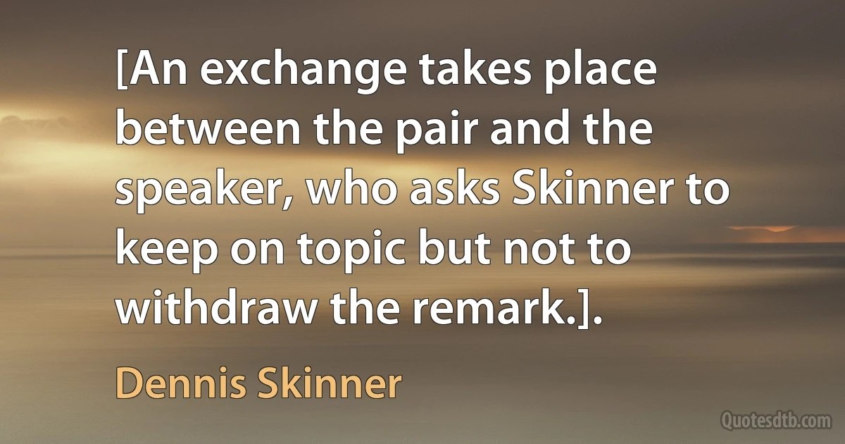 [An exchange takes place between the pair and the speaker, who asks Skinner to keep on topic but not to withdraw the remark.]. (Dennis Skinner)