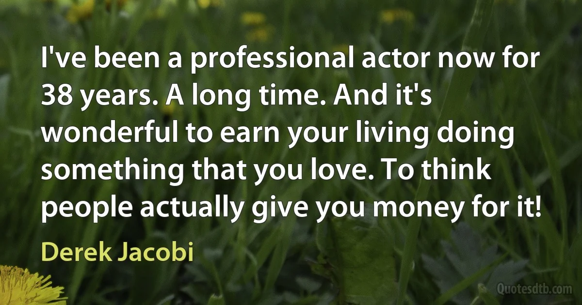 I've been a professional actor now for 38 years. A long time. And it's wonderful to earn your living doing something that you love. To think people actually give you money for it! (Derek Jacobi)