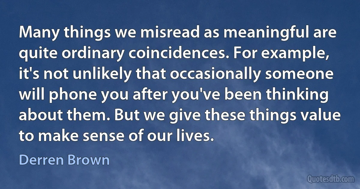 Many things we misread as meaningful are quite ordinary coincidences. For example, it's not unlikely that occasionally someone will phone you after you've been thinking about them. But we give these things value to make sense of our lives. (Derren Brown)