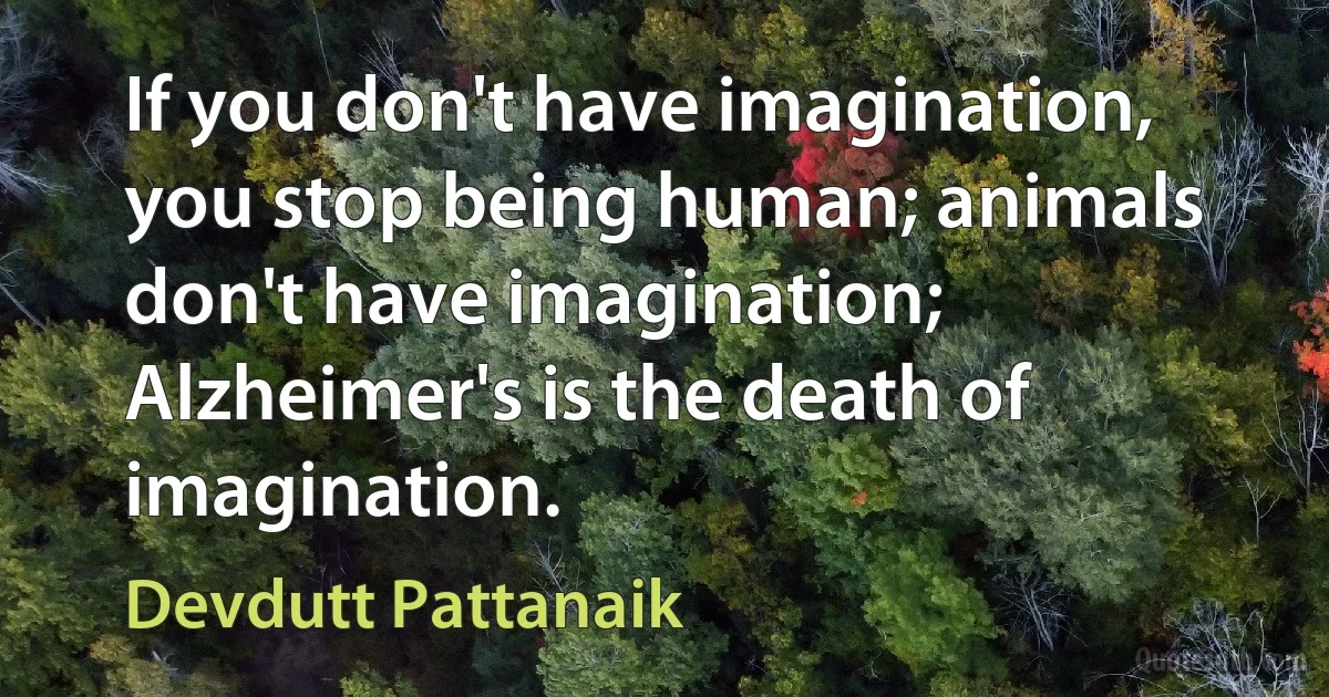 If you don't have imagination, you stop being human; animals don't have imagination; Alzheimer's is the death of imagination. (Devdutt Pattanaik)