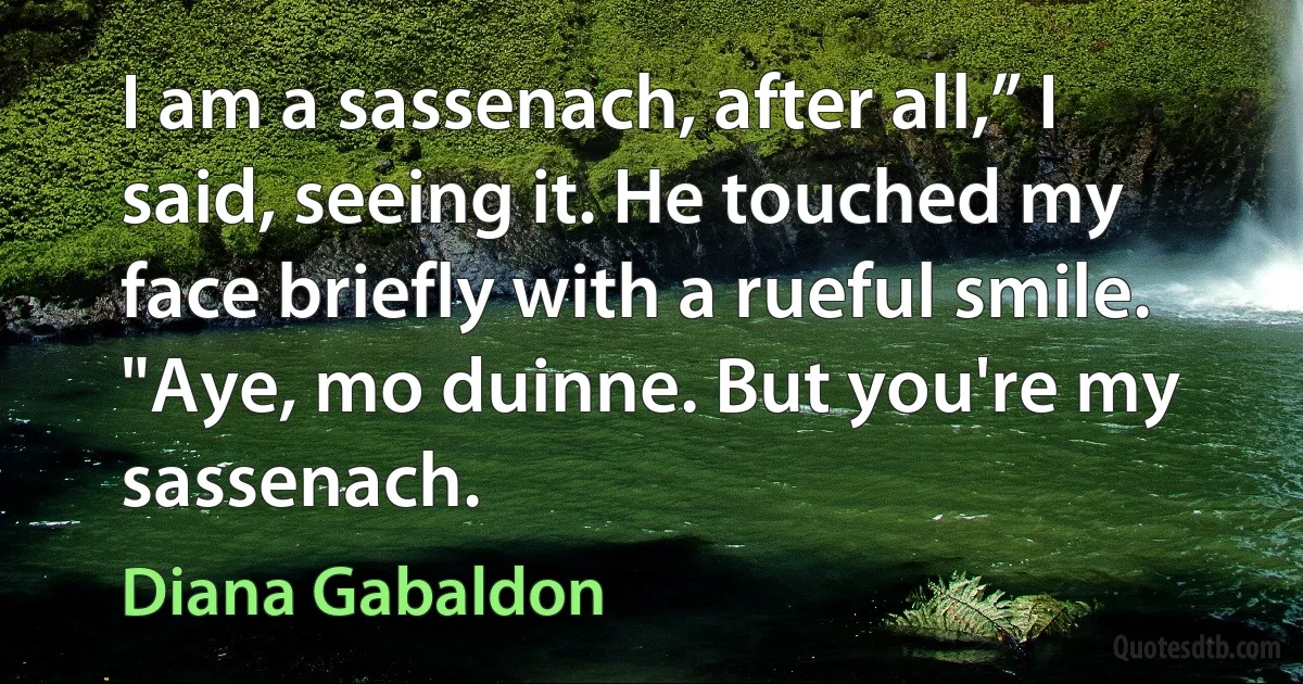 I am a sassenach, after all,” I said, seeing it. He touched my face briefly with a rueful smile. "Aye, mo duinne. But you're my sassenach. (Diana Gabaldon)