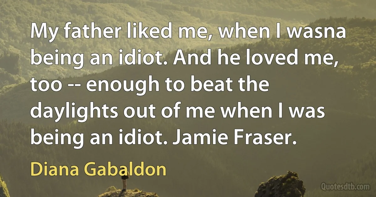 My father liked me, when I wasna being an idiot. And he loved me, too -- enough to beat the daylights out of me when I was being an idiot. Jamie Fraser. (Diana Gabaldon)