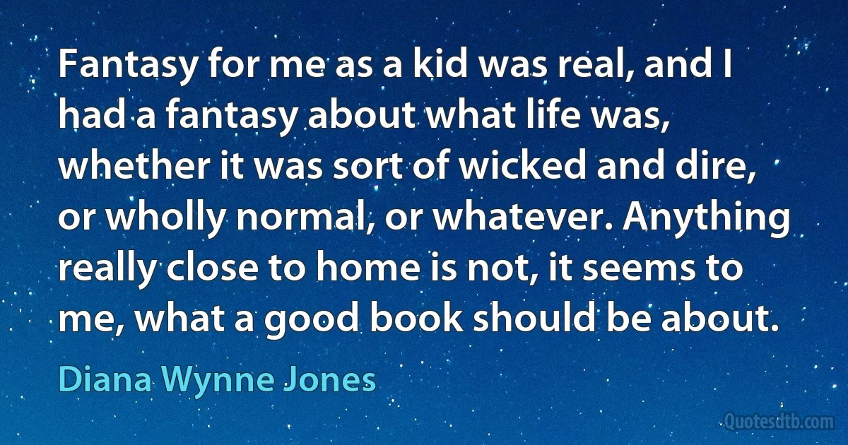 Fantasy for me as a kid was real, and I had a fantasy about what life was, whether it was sort of wicked and dire, or wholly normal, or whatever. Anything really close to home is not, it seems to me, what a good book should be about. (Diana Wynne Jones)