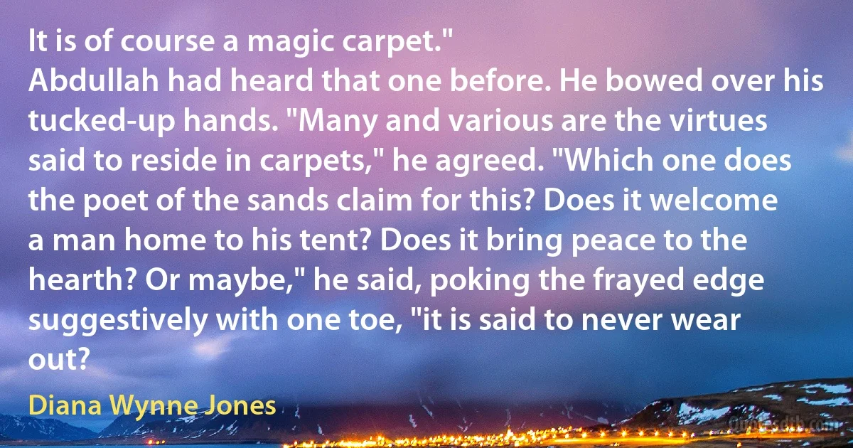 It is of course a magic carpet."
Abdullah had heard that one before. He bowed over his tucked-up hands. "Many and various are the virtues said to reside in carpets," he agreed. "Which one does the poet of the sands claim for this? Does it welcome a man home to his tent? Does it bring peace to the hearth? Or maybe," he said, poking the frayed edge suggestively with one toe, "it is said to never wear out? (Diana Wynne Jones)