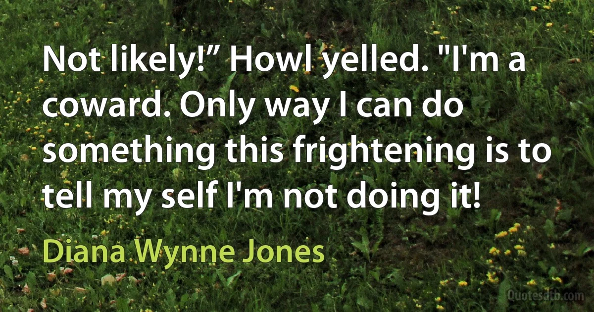 Not likely!” Howl yelled. "I'm a coward. Only way I can do something this frightening is to tell my self I'm not doing it! (Diana Wynne Jones)