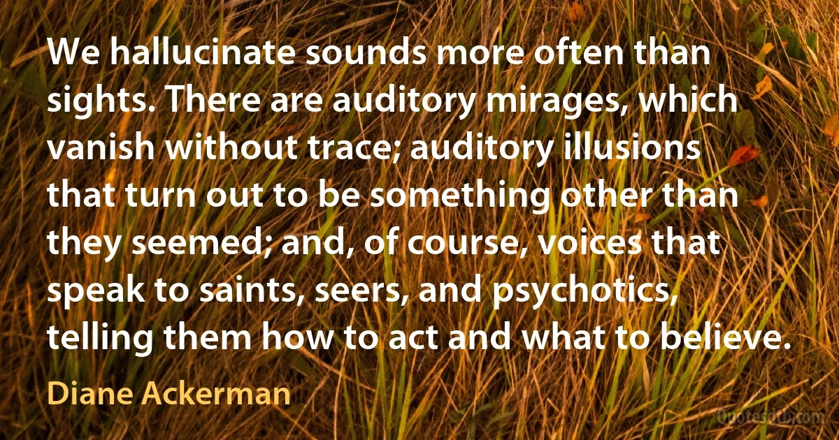 We hallucinate sounds more often than sights. There are auditory mirages, which vanish without trace; auditory illusions that turn out to be something other than they seemed; and, of course, voices that speak to saints, seers, and psychotics, telling them how to act and what to believe. (Diane Ackerman)