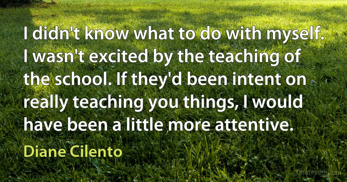 I didn't know what to do with myself. I wasn't excited by the teaching of the school. If they'd been intent on really teaching you things, I would have been a little more attentive. (Diane Cilento)