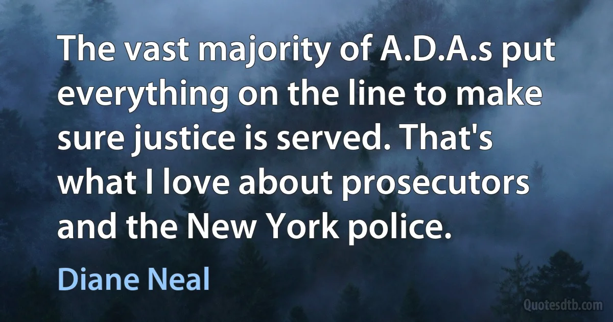 The vast majority of A.D.A.s put everything on the line to make sure justice is served. That's what I love about prosecutors and the New York police. (Diane Neal)