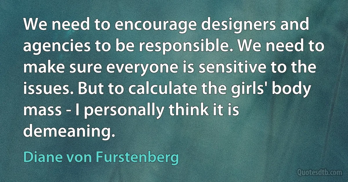 We need to encourage designers and agencies to be responsible. We need to make sure everyone is sensitive to the issues. But to calculate the girls' body mass - I personally think it is demeaning. (Diane von Furstenberg)