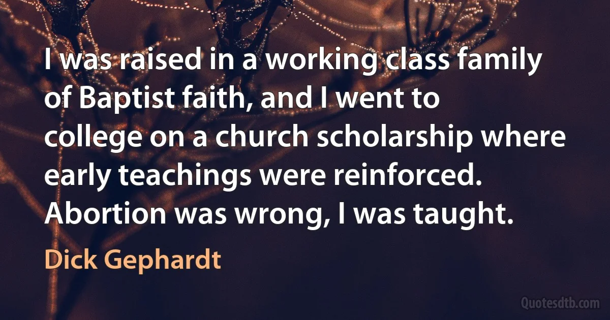 I was raised in a working class family of Baptist faith, and I went to college on a church scholarship where early teachings were reinforced. Abortion was wrong, I was taught. (Dick Gephardt)