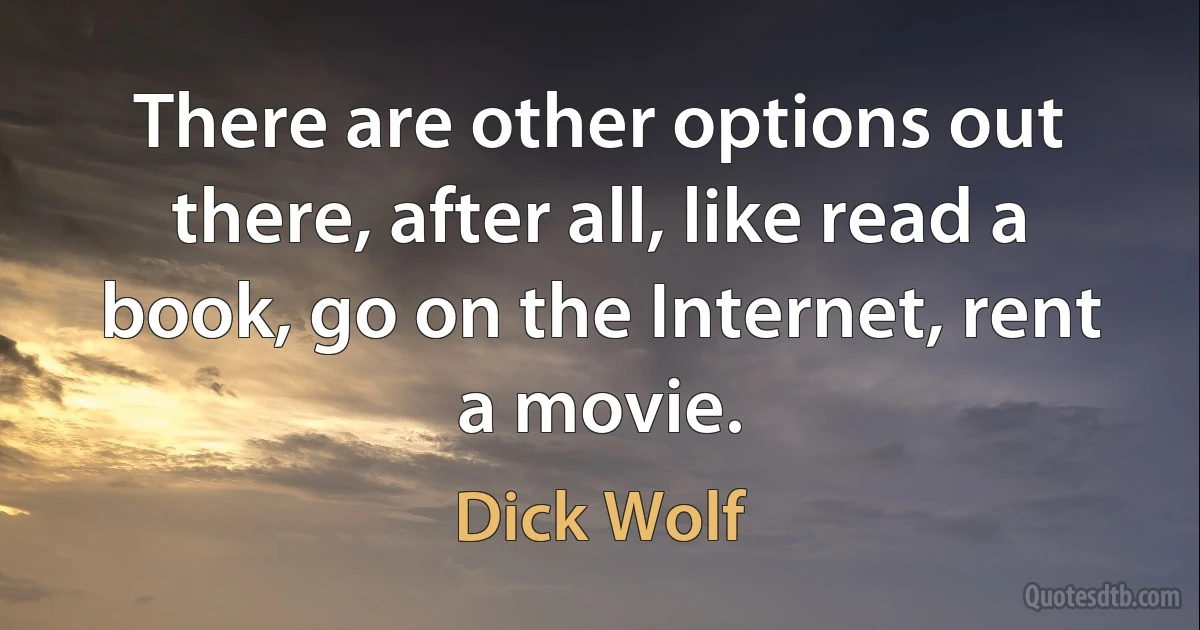 There are other options out there, after all, like read a book, go on the Internet, rent a movie. (Dick Wolf)