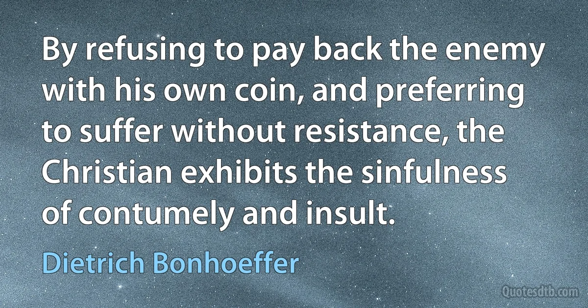 By refusing to pay back the enemy with his own coin, and preferring to suffer without resistance, the Christian exhibits the sinfulness of contumely and insult. (Dietrich Bonhoeffer)