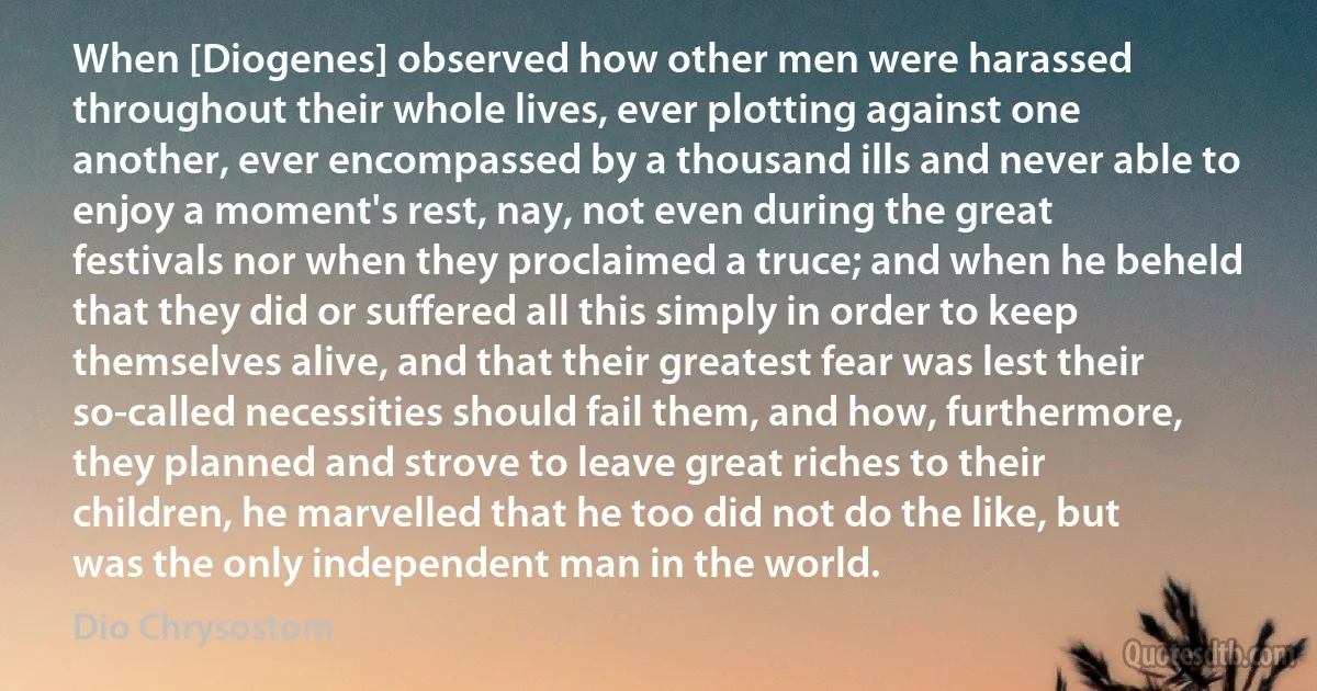 When [Diogenes] observed how other men were harassed throughout their whole lives, ever plotting against one another, ever encompassed by a thousand ills and never able to enjoy a moment's rest, nay, not even during the great festivals nor when they proclaimed a truce; and when he beheld that they did or suffered all this simply in order to keep themselves alive, and that their greatest fear was lest their so-called necessities should fail them, and how, furthermore, they planned and strove to leave great riches to their children, he marvelled that he too did not do the like, but was the only independent man in the world. (Dio Chrysostom)