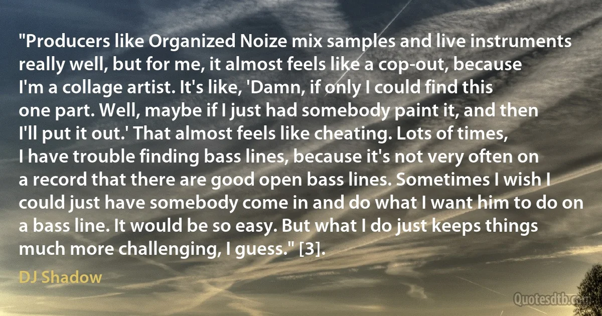 "Producers like Organized Noize mix samples and live instruments really well, but for me, it almost feels like a cop-out, because I'm a collage artist. It's like, 'Damn, if only I could find this one part. Well, maybe if I just had somebody paint it, and then I'll put it out.' That almost feels like cheating. Lots of times, I have trouble finding bass lines, because it's not very often on a record that there are good open bass lines. Sometimes I wish I could just have somebody come in and do what I want him to do on a bass line. It would be so easy. But what I do just keeps things much more challenging, I guess." [3]. (DJ Shadow)