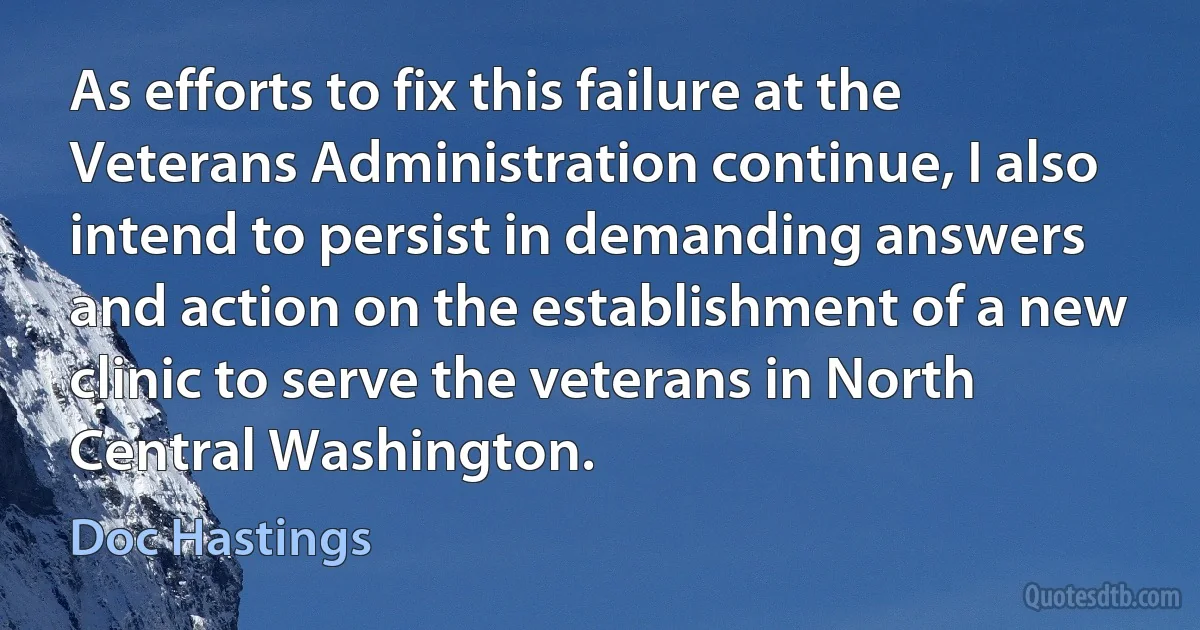 As efforts to fix this failure at the Veterans Administration continue, I also intend to persist in demanding answers and action on the establishment of a new clinic to serve the veterans in North Central Washington. (Doc Hastings)