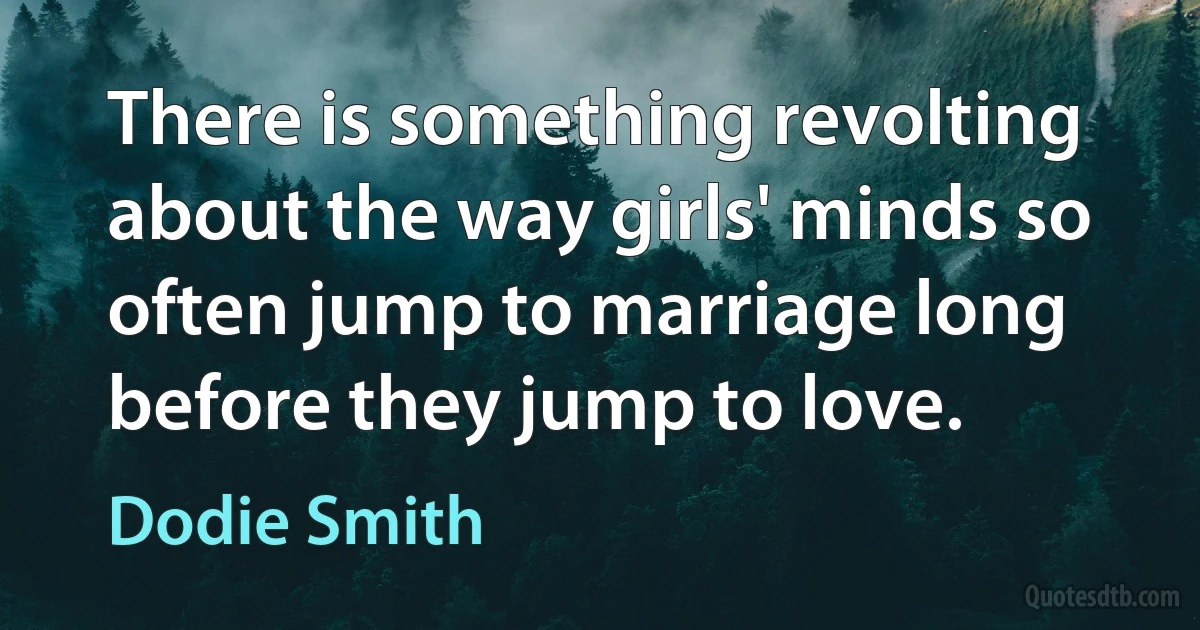 There is something revolting about the way girls' minds so often jump to marriage long before they jump to love. (Dodie Smith)