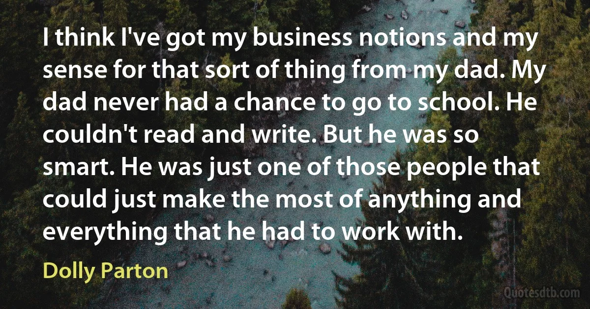 I think I've got my business notions and my sense for that sort of thing from my dad. My dad never had a chance to go to school. He couldn't read and write. But he was so smart. He was just one of those people that could just make the most of anything and everything that he had to work with. (Dolly Parton)