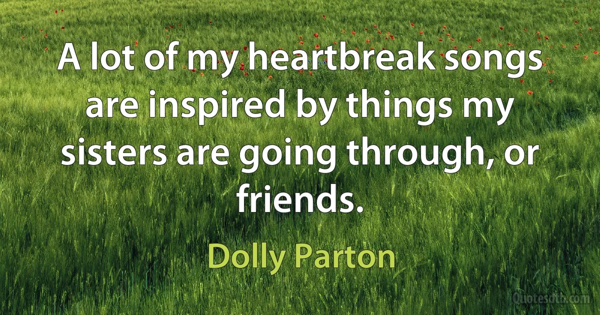 A lot of my heartbreak songs are inspired by things my sisters are going through, or friends. (Dolly Parton)