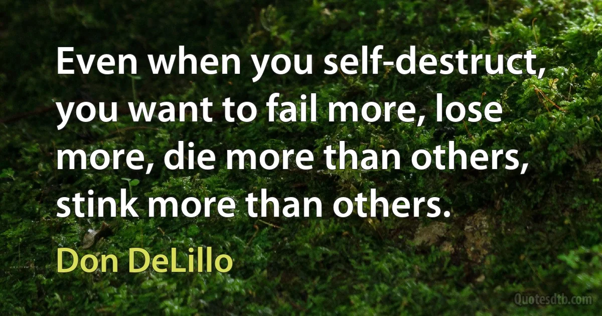 Even when you self-destruct, you want to fail more, lose more, die more than others, stink more than others. (Don DeLillo)