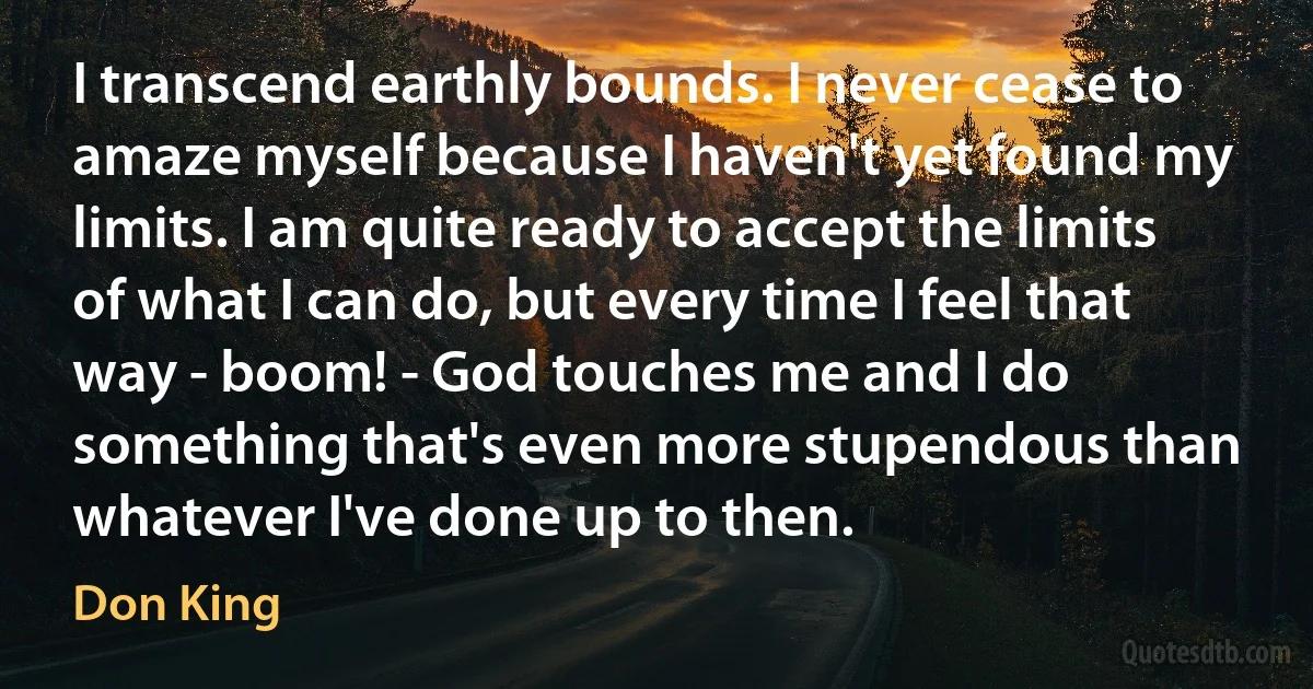 I transcend earthly bounds. I never cease to amaze myself because I haven't yet found my limits. I am quite ready to accept the limits of what I can do, but every time I feel that way - boom! - God touches me and I do something that's even more stupendous than whatever I've done up to then. (Don King)