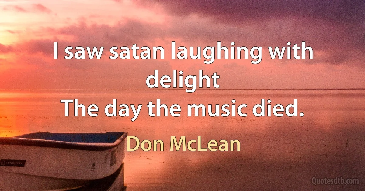 I saw satan laughing with delight
The day the music died. (Don McLean)