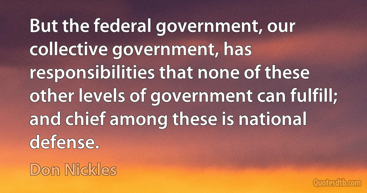 But the federal government, our collective government, has responsibilities that none of these other levels of government can fulfill; and chief among these is national defense. (Don Nickles)