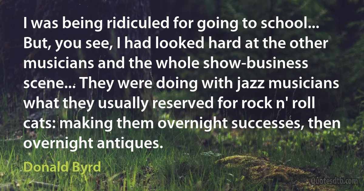 I was being ridiculed for going to school... But, you see, I had looked hard at the other musicians and the whole show-business scene... They were doing with jazz musicians what they usually reserved for rock n' roll cats: making them overnight successes, then overnight antiques. (Donald Byrd)