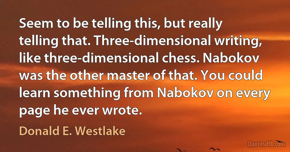 Seem to be telling this, but really telling that. Three-dimensional writing, like three-dimensional chess. Nabokov was the other master of that. You could learn something from Nabokov on every page he ever wrote. (Donald E. Westlake)