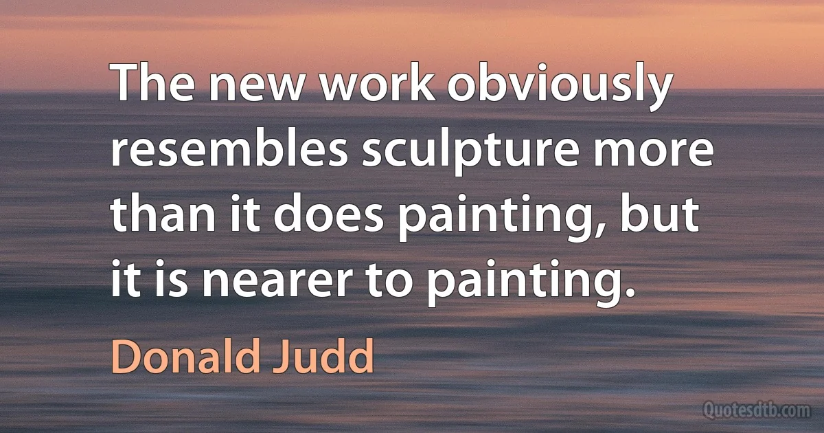 The new work obviously resembles sculpture more than it does painting, but it is nearer to painting. (Donald Judd)