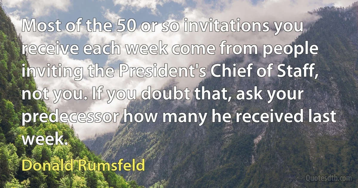 Most of the 50 or so invitations you receive each week come from people inviting the President's Chief of Staff, not you. If you doubt that, ask your predecessor how many he received last week. (Donald Rumsfeld)