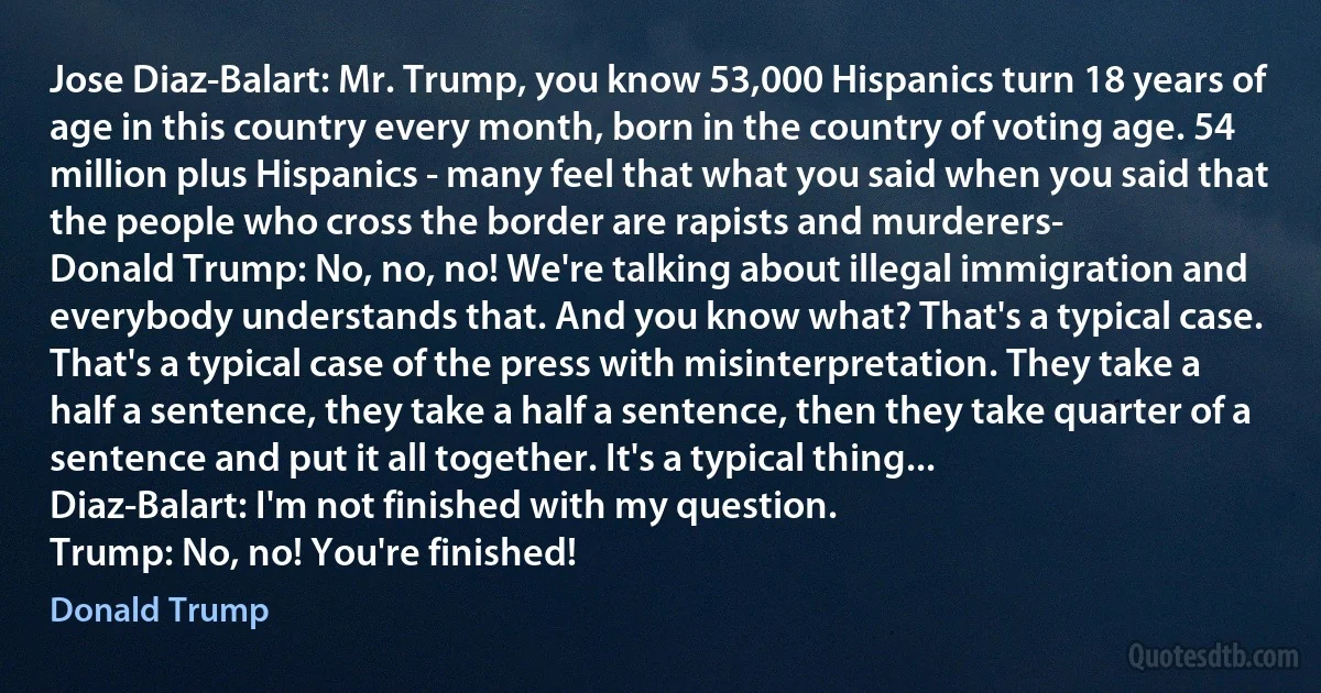 Jose Diaz-Balart: Mr. Trump, you know 53,000 Hispanics turn 18 years of age in this country every month, born in the country of voting age. 54 million plus Hispanics - many feel that what you said when you said that the people who cross the border are rapists and murderers-
Donald Trump: No, no, no! We're talking about illegal immigration and everybody understands that. And you know what? That's a typical case. That's a typical case of the press with misinterpretation. They take a half a sentence, they take a half a sentence, then they take quarter of a sentence and put it all together. It's a typical thing...
Diaz-Balart: I'm not finished with my question.
Trump: No, no! You're finished! (Donald Trump)