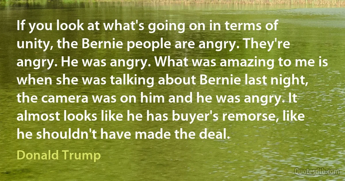 If you look at what's going on in terms of unity, the Bernie people are angry. They're angry. He was angry. What was amazing to me is when she was talking about Bernie last night, the camera was on him and he was angry. It almost looks like he has buyer's remorse, like he shouldn't have made the deal. (Donald Trump)