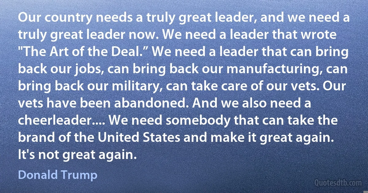 Our country needs a truly great leader, and we need a truly great leader now. We need a leader that wrote "The Art of the Deal.” We need a leader that can bring back our jobs, can bring back our manufacturing, can bring back our military, can take care of our vets. Our vets have been abandoned. And we also need a cheerleader.... We need somebody that can take the brand of the United States and make it great again. It's not great again. (Donald Trump)