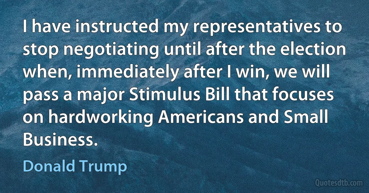 I have instructed my representatives to stop negotiating until after the election when, immediately after I win, we will pass a major Stimulus Bill that focuses on hardworking Americans and Small Business. (Donald Trump)