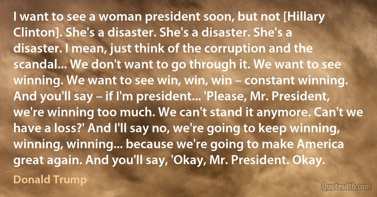 I want to see a woman president soon, but not [Hillary Clinton]. She's a disaster. She's a disaster. She's a disaster. I mean, just think of the corruption and the scandal... We don't want to go through it. We want to see winning. We want to see win, win, win – constant winning. And you'll say – if I'm president... 'Please, Mr. President, we're winning too much. We can't stand it anymore. Can't we have a loss?' And I'll say no, we're going to keep winning, winning, winning... because we're going to make America great again. And you'll say, 'Okay, Mr. President. Okay. (Donald Trump)