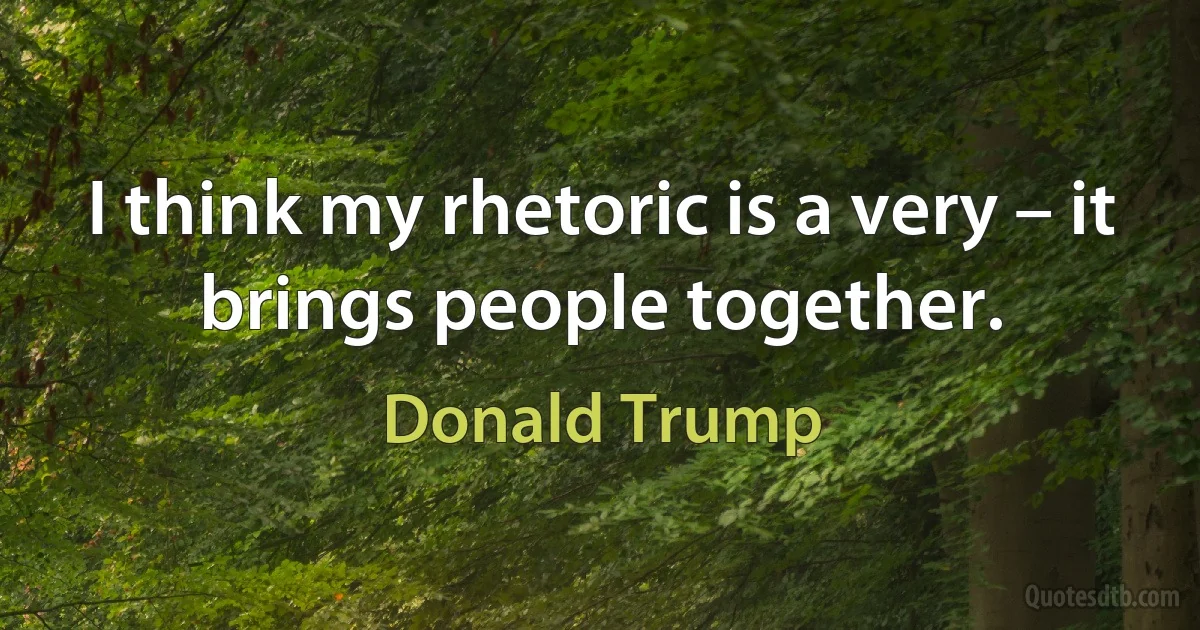 I think my rhetoric is a very – it brings people together. (Donald Trump)