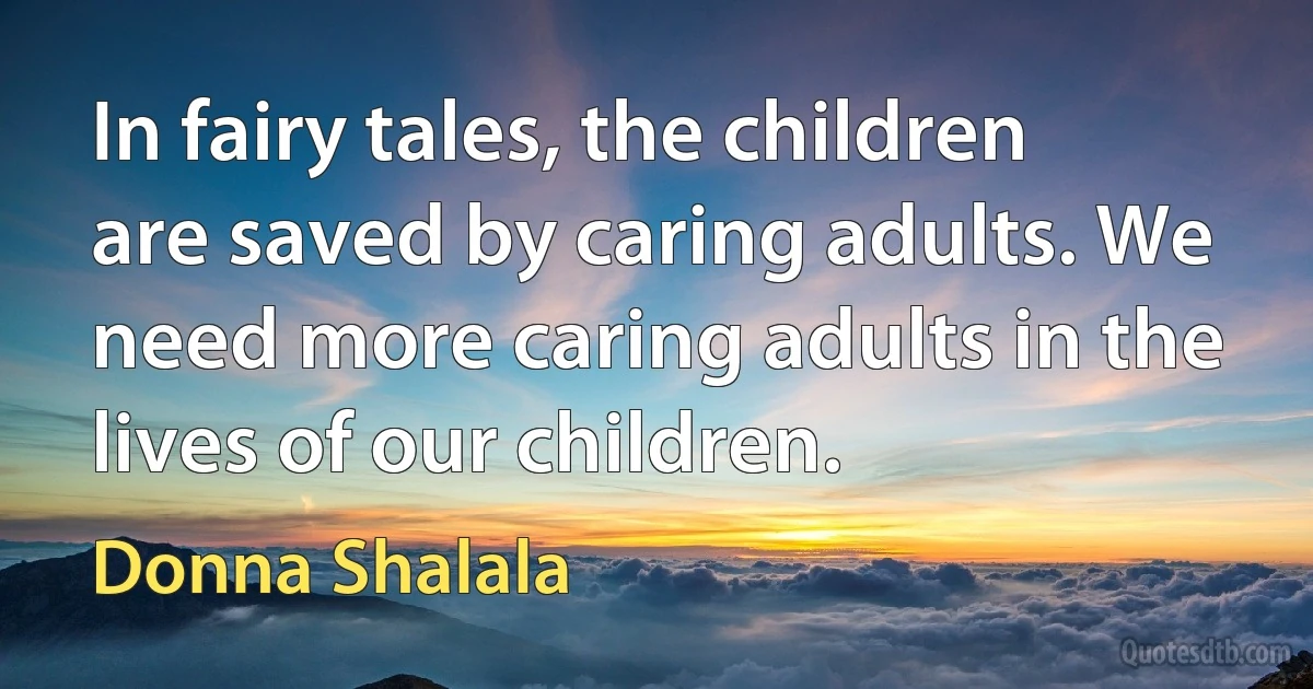 In fairy tales, the children are saved by caring adults. We need more caring adults in the lives of our children. (Donna Shalala)