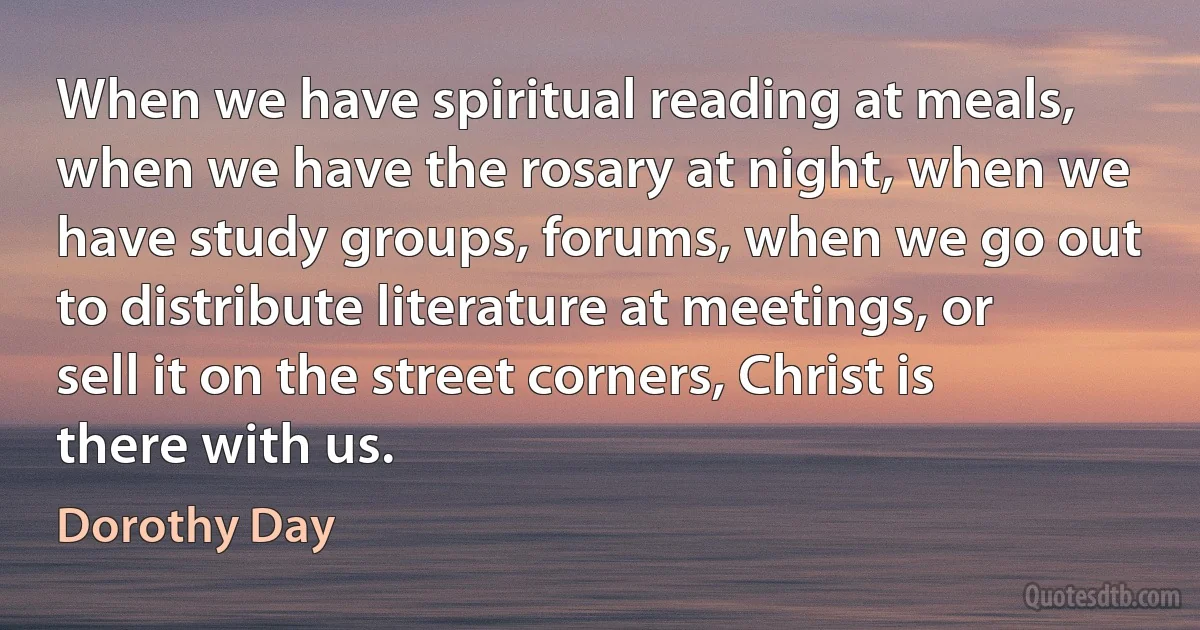 When we have spiritual reading at meals, when we have the rosary at night, when we have study groups, forums, when we go out to distribute literature at meetings, or sell it on the street corners, Christ is there with us. (Dorothy Day)