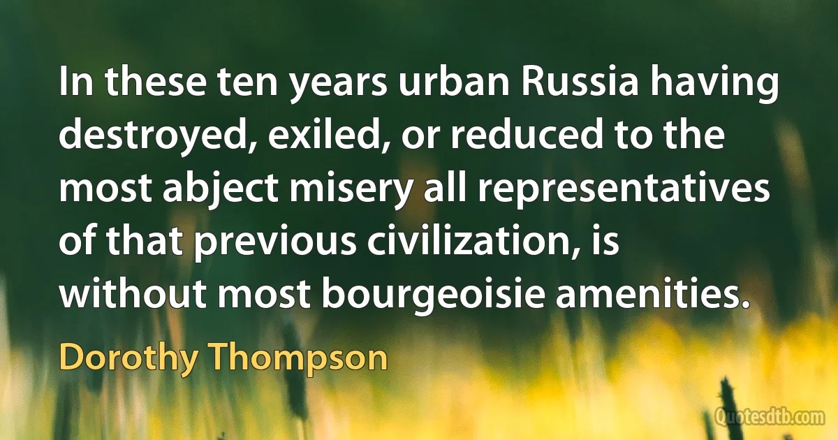 In these ten years urban Russia having destroyed, exiled, or reduced to the most abject misery all representatives of that previous civilization, is without most bourgeoisie amenities. (Dorothy Thompson)