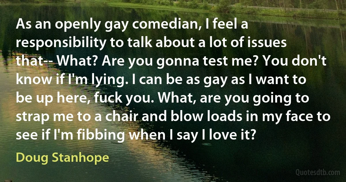 As an openly gay comedian, I feel a responsibility to talk about a lot of issues that-- What? Are you gonna test me? You don't know if I'm lying. I can be as gay as I want to be up here, fuck you. What, are you going to strap me to a chair and blow loads in my face to see if I'm fibbing when I say I love it? (Doug Stanhope)