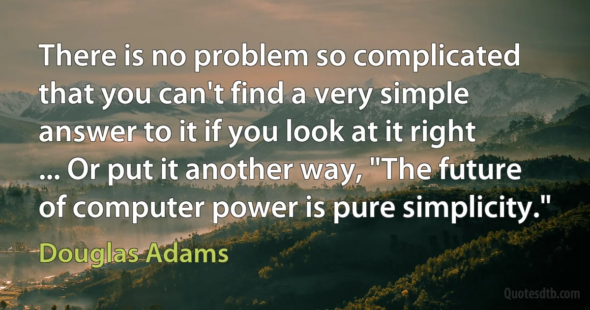 There is no problem so complicated that you can't find a very simple answer to it if you look at it right ... Or put it another way, "The future of computer power is pure simplicity." (Douglas Adams)