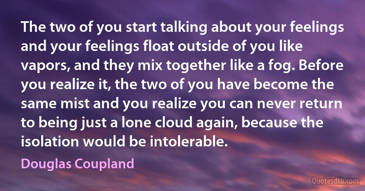 The two of you start talking about your feelings and your feelings float outside of you like vapors, and they mix together like a fog. Before you realize it, the two of you have become the same mist and you realize you can never return to being just a lone cloud again, because the isolation would be intolerable. (Douglas Coupland)