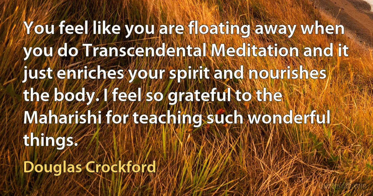 You feel like you are floating away when you do Transcendental Meditation and it just enriches your spirit and nourishes the body. I feel so grateful to the Maharishi for teaching such wonderful things. (Douglas Crockford)