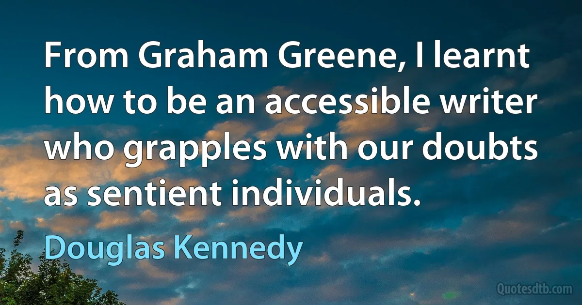 From Graham Greene, I learnt how to be an accessible writer who grapples with our doubts as sentient individuals. (Douglas Kennedy)