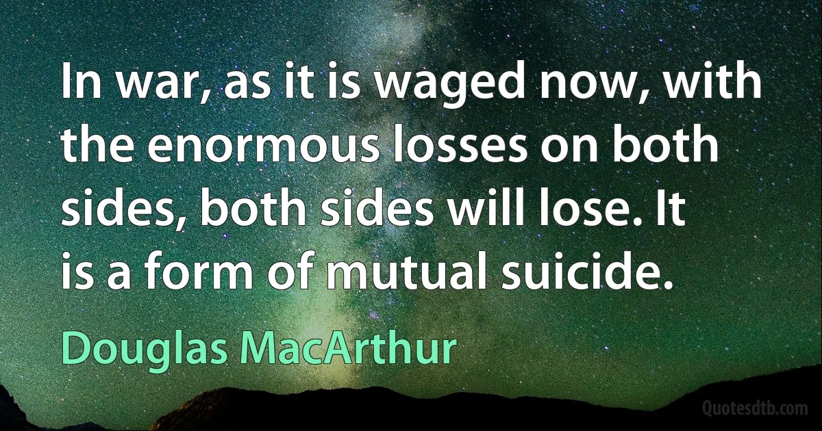 In war, as it is waged now, with the enormous losses on both sides, both sides will lose. It is a form of mutual suicide. (Douglas MacArthur)